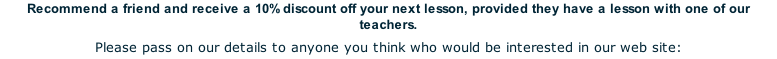 Recommend a friend and receive a 10% discount off your next lesson, provided they have a lesson with one of our teachers. Please pass on our details to anyone you think who would be interested in our web site: